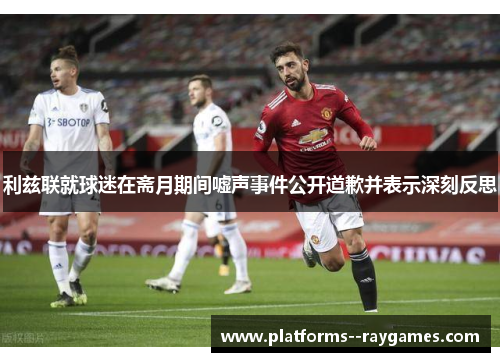 利兹联就球迷在斋月期间嘘声事件公开道歉并表示深刻反思 利兹联就球迷在斋月期间嘘声事件公开道歉并表示深刻反思
