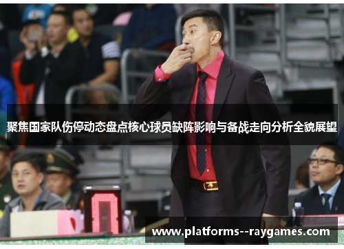 聚焦国家队伤停动态盘点核心球员缺阵影响与备战走向分析全貌展望