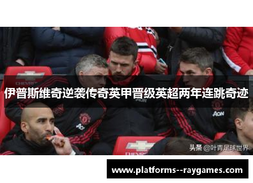 伊普斯维奇逆袭传奇英甲晋级英超两年连跳奇迹 伊普斯维奇逆袭传奇英甲晋级英超两年连跳奇迹