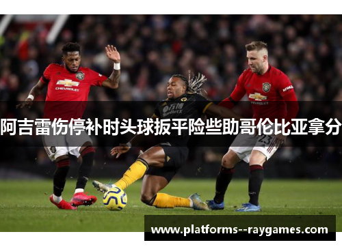 阿吉雷伤停补时头球扳平险些助哥伦比亚拿分 阿吉雷伤停补时头球扳平险些助哥伦比亚拿分