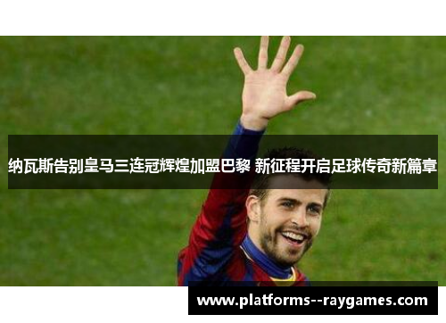 纳瓦斯告别皇马三连冠辉煌加盟巴黎 新征程开启足球传奇新篇章 纳瓦斯告别皇马三连冠辉煌加盟巴黎 新征程开启足球传奇新篇章